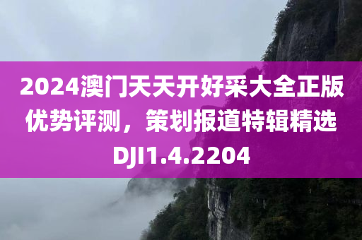 2024澳门天天开好采大全正版优势评测，策划报道特辑精选DJI1.4.2204