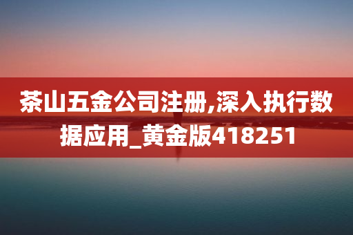 茶山五金公司注册,深入执行数据应用_黄金版418251