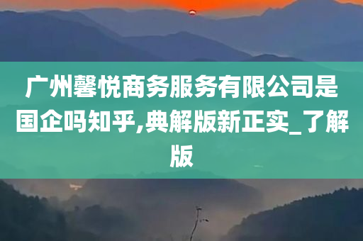 广州馨悦商务服务有限公司是国企吗知乎,典解版新正实_了解版