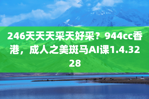 246天天天采天好采？944cc香港，成人之美斑马AI课1.4.3228