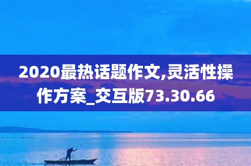 2020最热话题作文,灵活性操作方案_交互版73.30.66