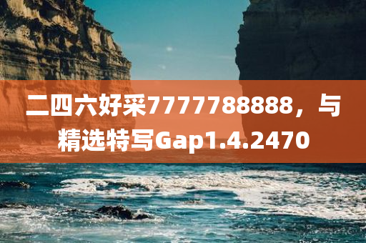 二四六好采7777788888，与精选特写Gap1.4.2470