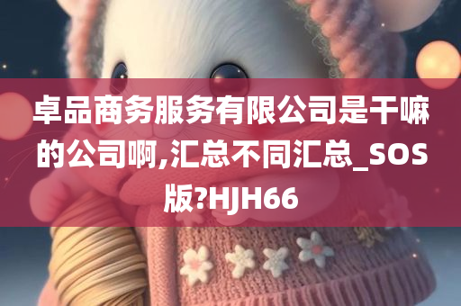 卓品商务服务有限公司是干嘛的公司啊,汇总不同汇总_SOS版?HJH66