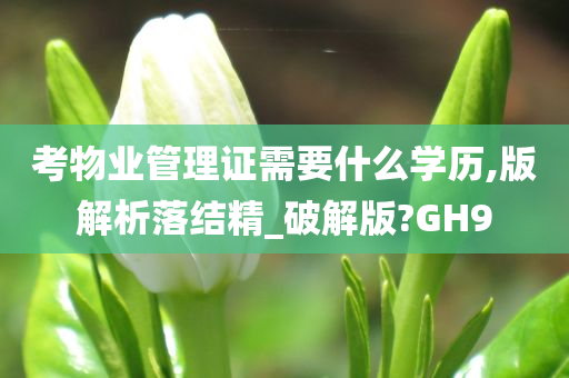 考物业管理证需要什么学历,版解析落结精_破解版?GH9