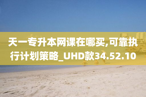 天一专升本网课在哪买,可靠执行计划策略_UHD款34.52.10