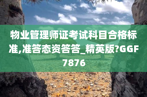 物业管理师证考试科目合格标准,准答态资答答_精英版?GGF7876