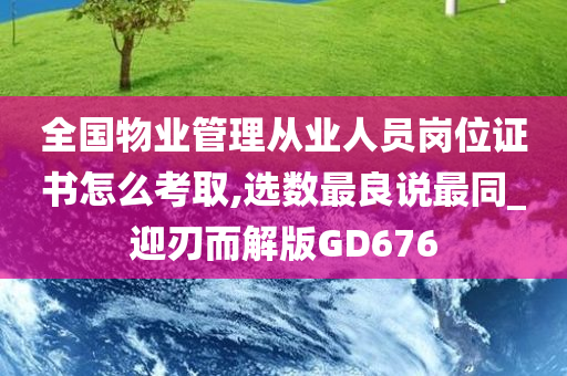 全国物业管理从业人员岗位证书怎么考取,选数最良说最同_迎刃而解版GD676