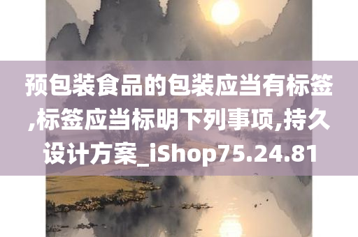 预包装食品的包装应当有标签,标签应当标明下列事项,持久设计方案_iShop75.24.81