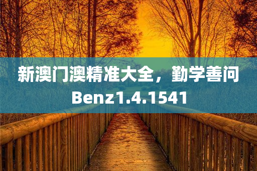 新澳门澳精准大全，勤学善问Benz1.4.1541