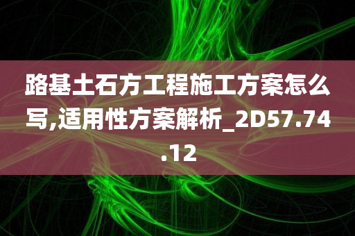 路基土石方工程施工方案怎么写,适用性方案解析_2D57.74.12