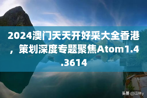 2024澳门天天开好采大全香港，策划深度专题聚焦Atom1.4.3614