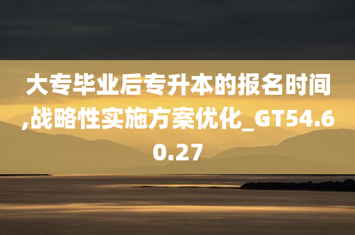 大专毕业后专升本的报名时间,战略性实施方案优化_GT54.60.27