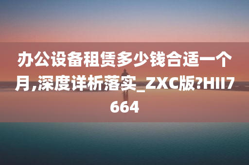 办公设备租赁多少钱合适一个月,深度详析落实_ZXC版?HII7664