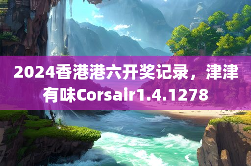 2024香港港六开奖记录，津津有味Corsair1.4.1278