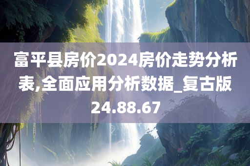 富平县房价2024房价走势分析表,全面应用分析数据_复古版24.88.67