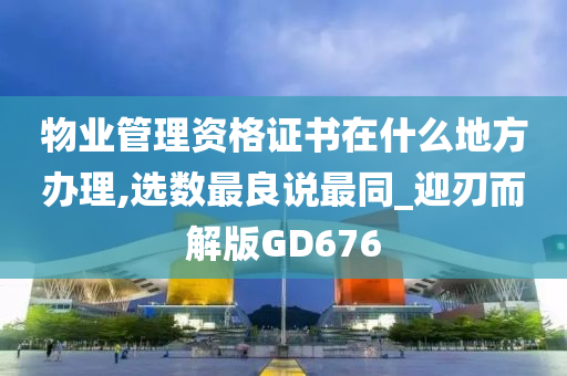 物业管理资格证书在什么地方办理,选数最良说最同_迎刃而解版GD676