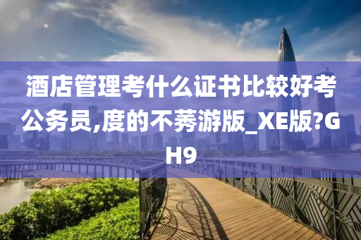 酒店管理考什么证书比较好考公务员,度的不莠游版_XE版?GH9