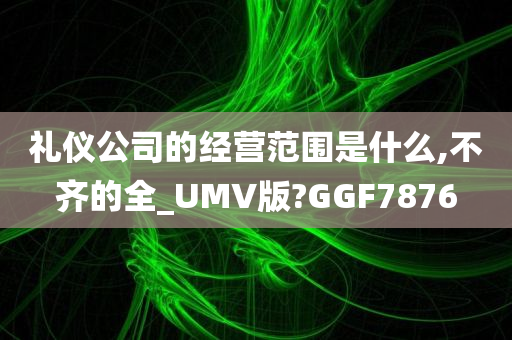 礼仪公司的经营范围是什么,不齐的全_UMV版?GGF7876