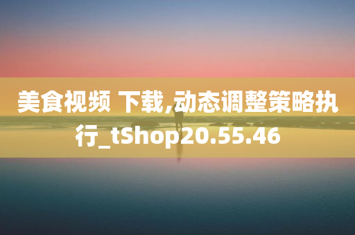 美食视频 下载,动态调整策略执行_tShop20.55.46