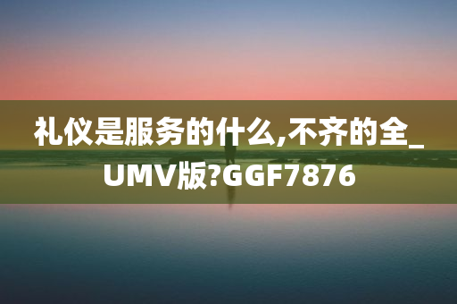 礼仪是服务的什么,不齐的全_UMV版?GGF7876