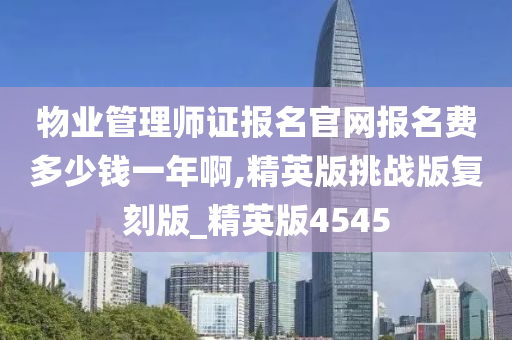 物业管理师证报名官网报名费多少钱一年啊,精英版挑战版复刻版_精英版4545