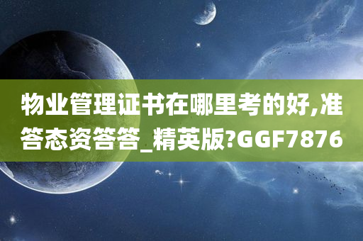 物业管理证书在哪里考的好,准答态资答答_精英版?GGF7876