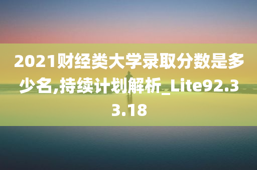 2021财经类大学录取分数是多少名,持续计划解析_Lite92.33.18