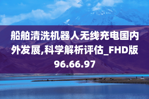 船舶清洗机器人无线充电国内外发展,科学解析评估_FHD版96.66.97