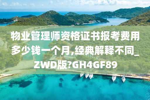 物业管理师资格证书报考费用多少钱一个月,经典解释不同_ZWD版?GH4GF89