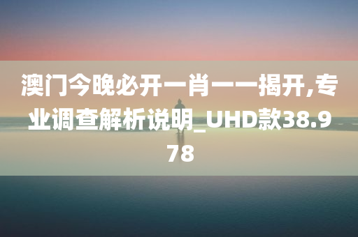 澳门今晚必开一肖一一揭开,专业调查解析说明_UHD款38.978