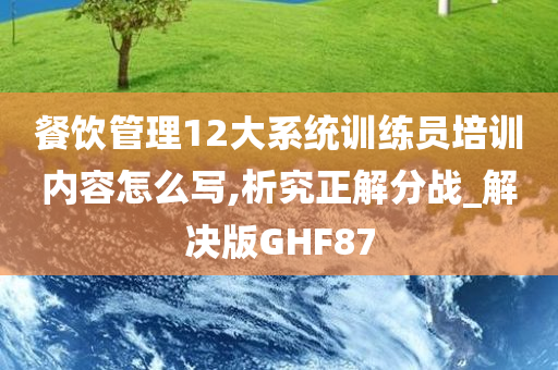 餐饮管理12大系统训练员培训内容怎么写,析究正解分战_解决版GHF87