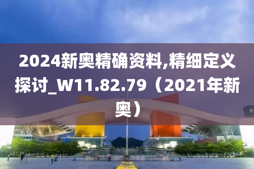 2024新奥精确资料,精细定义探讨_W11.82.79（2021年新奥）