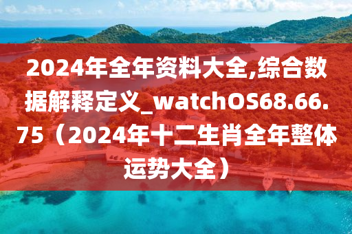 2024年全年资料大全,综合数据解释定义_watchOS68.66.75（2024年十二生肖全年整体运势大全）