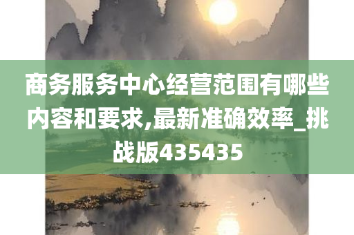 商务服务中心经营范围有哪些内容和要求,最新准确效率_挑战版435435