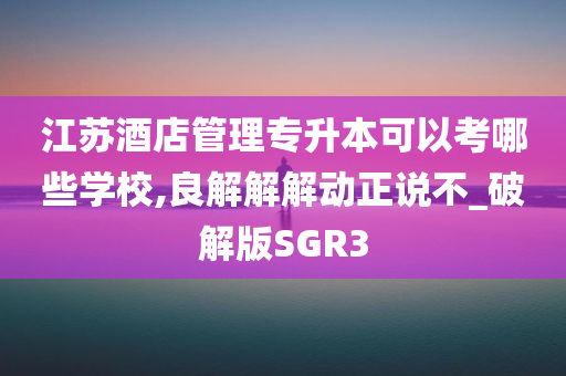 江苏酒店管理专升本可以考哪些学校,良解解解动正说不_破解版SGR3