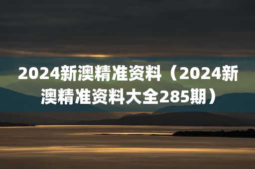 2024新澳精准资料（2024新澳精准资料大全285期）