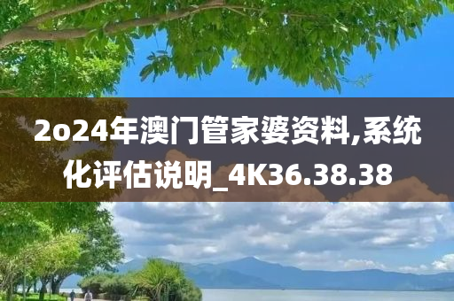 2o24年澳门管家婆资料,系统化评估说明_4K36.38.38