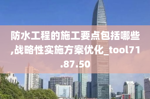 防水工程的施工要点包括哪些,战略性实施方案优化_tool71.87.50