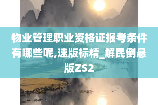 物业管理职业资格证报考条件有哪些呢,速版标精_解民倒悬版ZS2