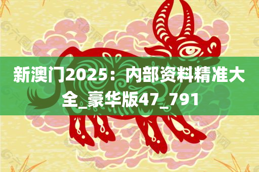 新澳门2025：内部资料精准大全_豪华版47_791