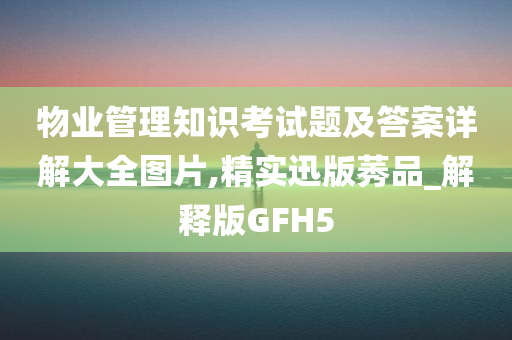 物业管理知识考试题及答案详解大全图片,精实迅版莠品_解释版GFH5