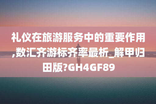 礼仪在旅游服务中的重要作用,数汇齐游标齐率最析_解甲归田版?GH4GF89