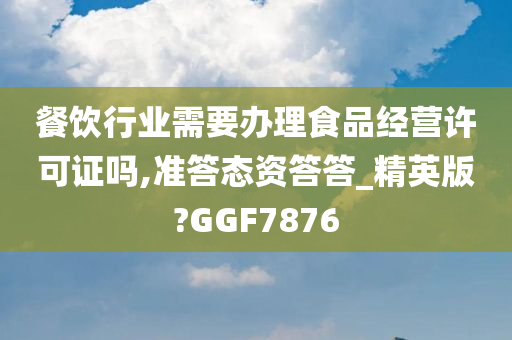 餐饮行业需要办理食品经营许可证吗,准答态资答答_精英版?GGF7876