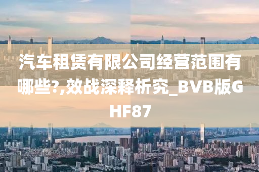 汽车租赁有限公司经营范围有哪些?,效战深释析究_BVB版GHF87