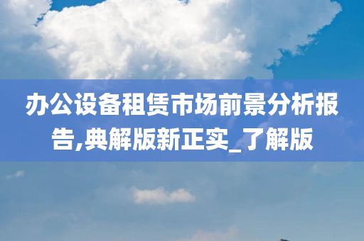 办公设备租赁市场前景分析报告,典解版新正实_了解版