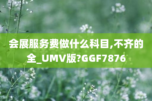 会展服务费做什么科目,不齐的全_UMV版?GGF7876