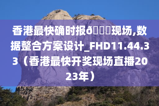 香港最快确时报🐎现场,数据整合方案设计_FHD11.44.33（香港最快开奖现场直播2023年）