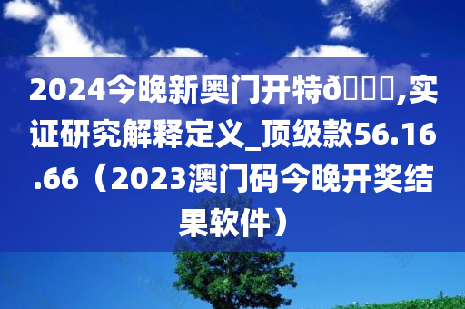 2024今晚新奥门开特🐎,实证研究解释定义_顶级款56.16.66（2023澳门码今晚开奖结果软件）