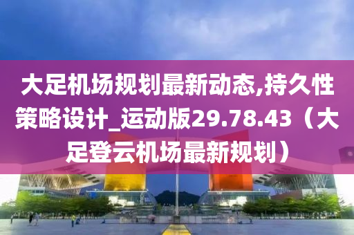 大足机场规划最新动态,持久性策略设计_运动版29.78.43（大足登云机场最新规划）