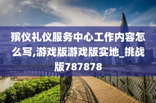 殡仪礼仪服务中心工作内容怎么写,游戏版游戏版实地_挑战版787878